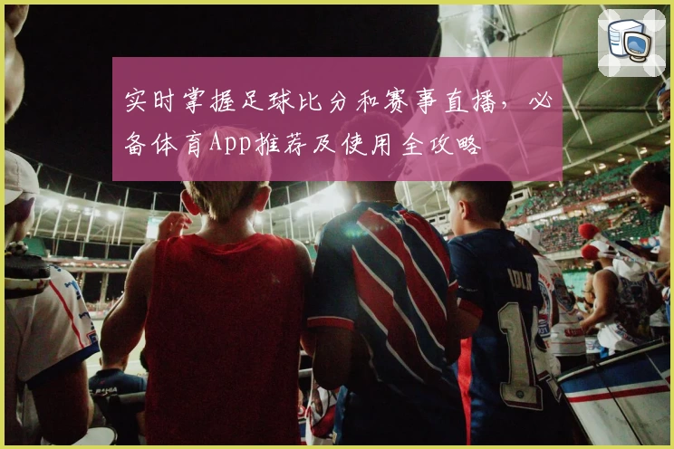 实时掌握足球比分和赛事直播，必备体育App推荐及使用全攻略