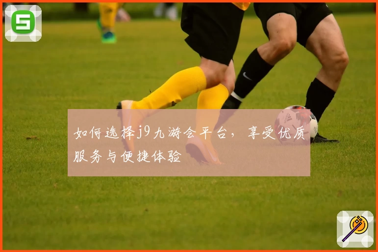 如何选择j9九游会平台，享受优质服务与便捷体验