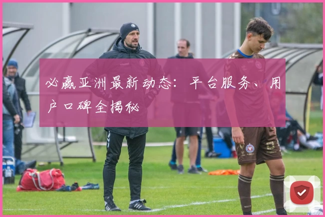 必赢亚洲最新动态：平台服务、用户口碑全揭秘