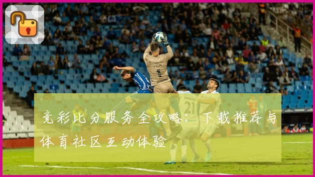 竞彩比分服务全攻略：下载推荐与体育社区互动体验