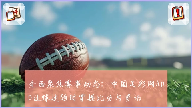 全面聚焦赛事动态：中国足彩网App让球迷随时掌握比分与资讯