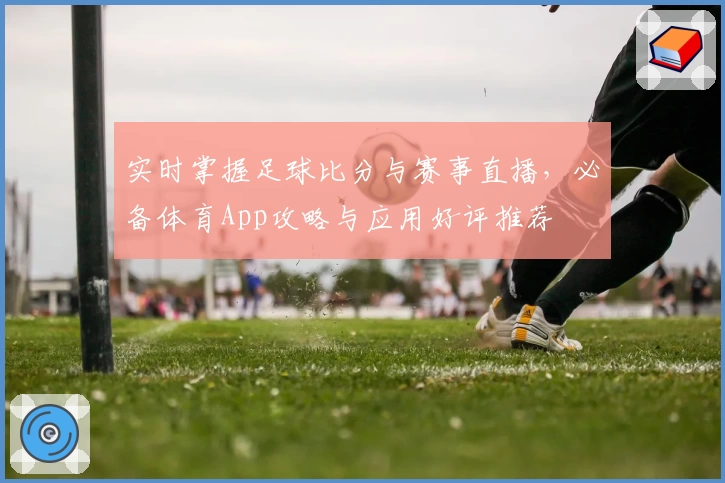 实时掌握足球比分与赛事直播，必备体育App攻略与应用好评推荐