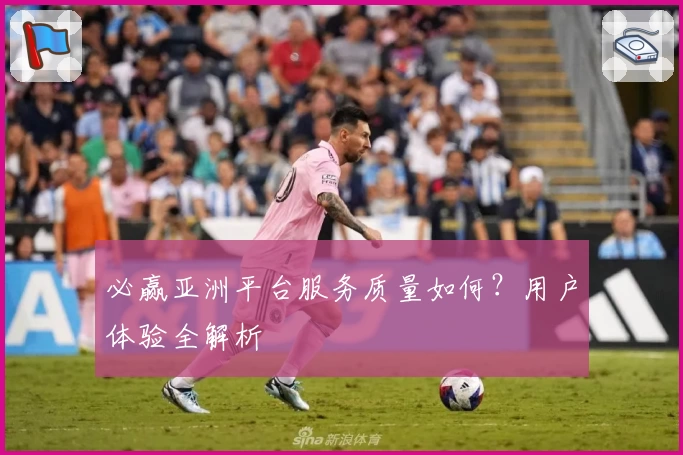 必赢亚洲平台服务质量如何？用户体验全解析
