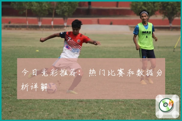 今日竞彩推荐：热门比赛和数据分析详解