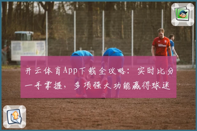 开云体育App下载全攻略：实时比分一手掌握，多项强大功能赢得球迷热荐