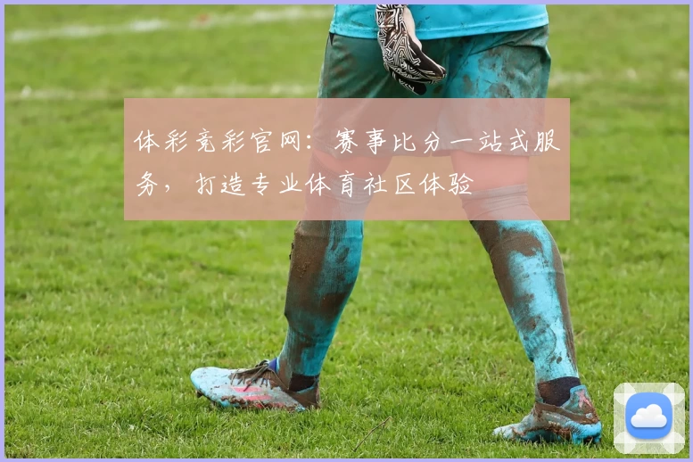 体彩竞彩官网：赛事比分一站式服务，打造专业体育社区体验