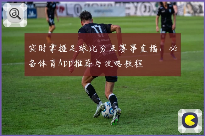 实时掌握足球比分及赛事直播，必备体育App推荐与攻略教程
