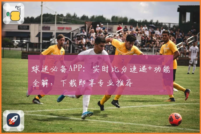 球迷必备APP：实时比分速递+功能全解，下载即享专业推荐