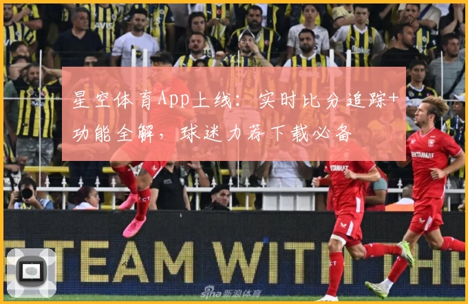 星空体育App上线：实时比分追踪+功能全解，球迷力荐下载必备