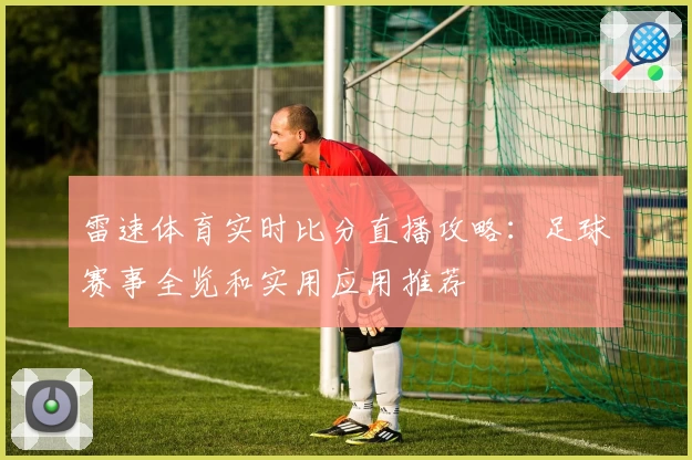 雷速体育实时比分直播攻略：足球赛事全览和实用应用推荐