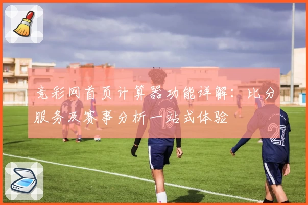 竞彩网首页计算器功能详解：比分服务及赛事分析一站式体验