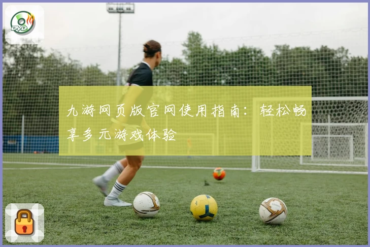 九游网页版官网使用指南：轻松畅享多元游戏体验