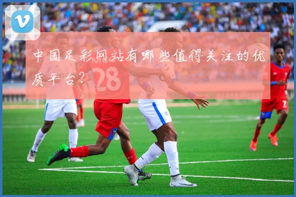 中国足彩网站有哪些值得关注的优质平台？