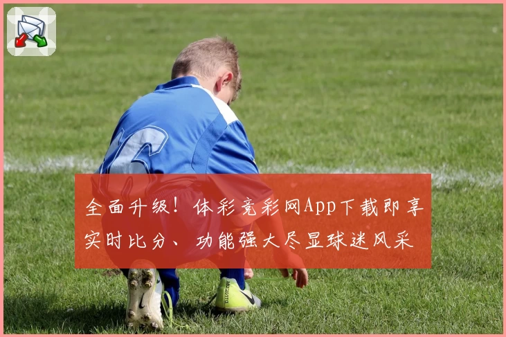全面升级！体彩竞彩网App下载即享实时比分、功能强大尽显球迷风采