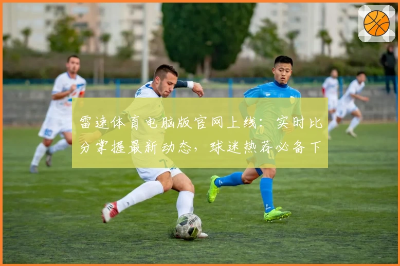 雷速体育电脑版官网上线：实时比分掌握最新动态，球迷热荐必备下载APP