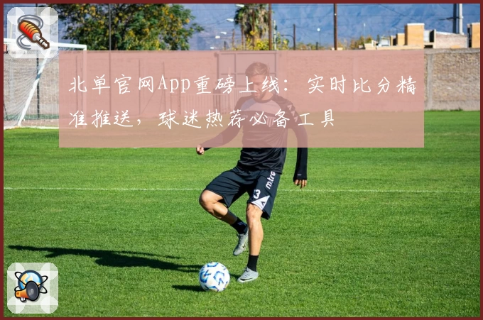 北单官网App重磅上线：实时比分精准推送，球迷热荐必备工具