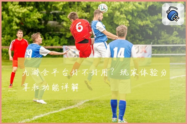 九游会平台好不好用？玩家体验分享和功能详解