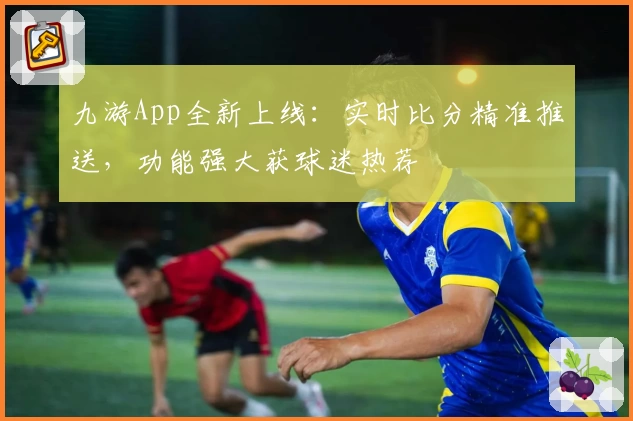 九游App全新上线：实时比分精准推送，功能强大获球迷热荐
