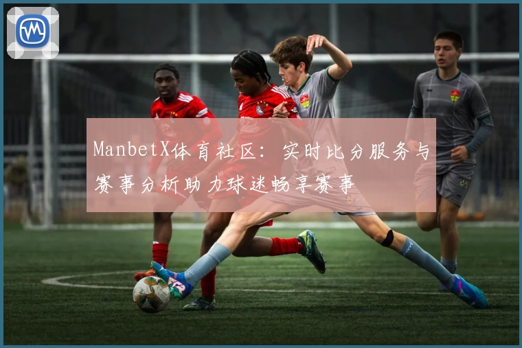 ManbetX体育社区：实时比分服务与赛事分析助力球迷畅享赛事