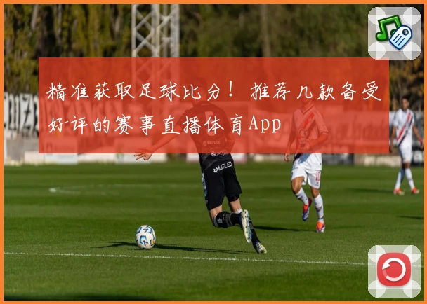 精准获取足球比分！推荐几款备受好评的赛事直播体育App