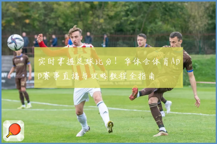 实时掌握足球比分！华体会体育App赛事直播与攻略教程全指南