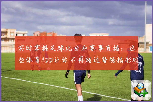 实时掌握足球比分和赛事直播，这些体育App让你不再错过每场精彩对决