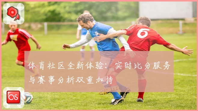 体育社区全新体验：实时比分服务与赛事分析双重加持