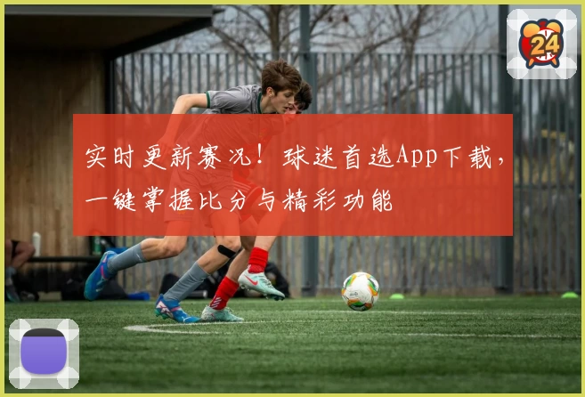 实时更新赛况！球迷首选App下载，一键掌握比分与精彩功能