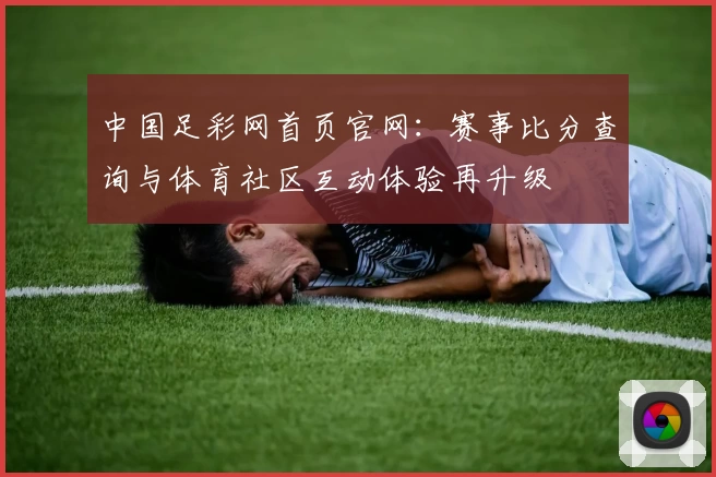 中国足彩网首页官网：赛事比分查询与体育社区互动体验再升级