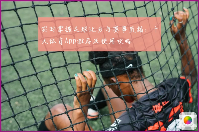 实时掌握足球比分与赛事直播，十大体育App推荐及使用攻略