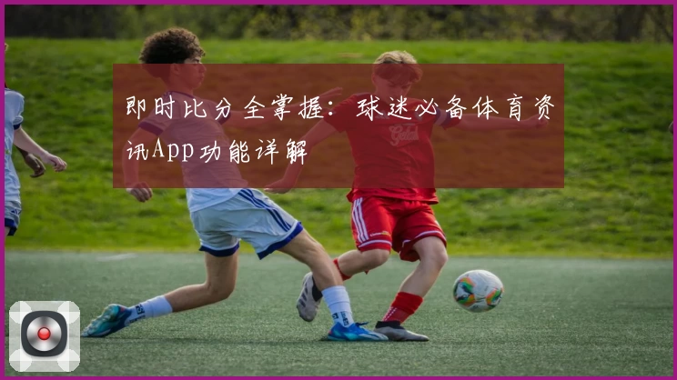 即时比分全掌握：球迷必备体育资讯App功能详解