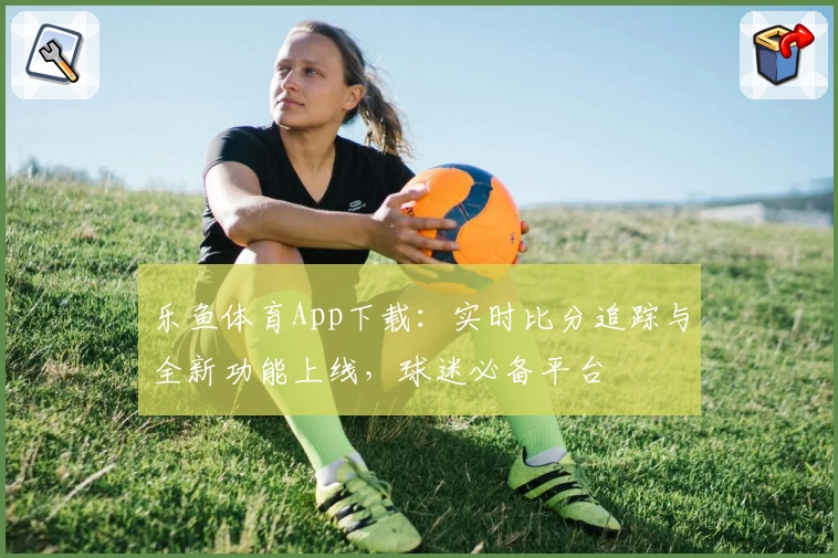 乐鱼体育App下载：实时比分追踪与全新功能上线，球迷必备平台
