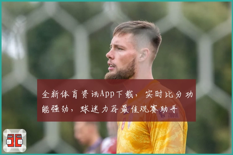 全新体育资讯App下载，实时比分功能强劲，球迷力荐最佳观赛助手
