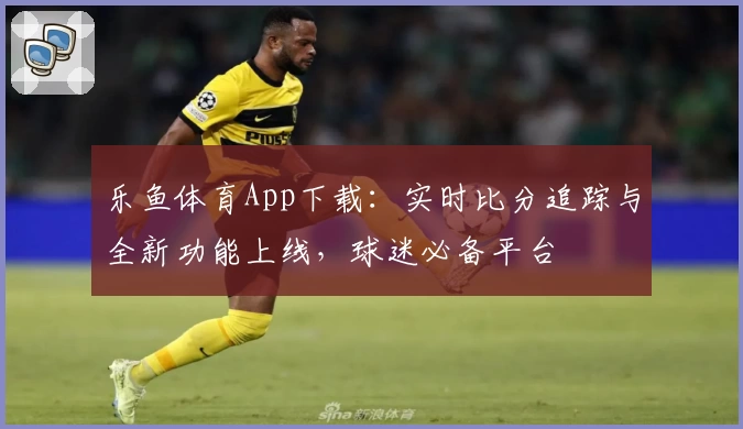 乐鱼体育App下载：实时比分追踪与全新功能上线，球迷必备平台