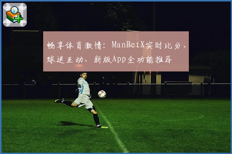 畅享体育激情：ManBetX实时比分、球迷互动、新版App全功能推荐