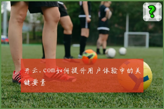 开云.com如何提升用户体验中的关键要素