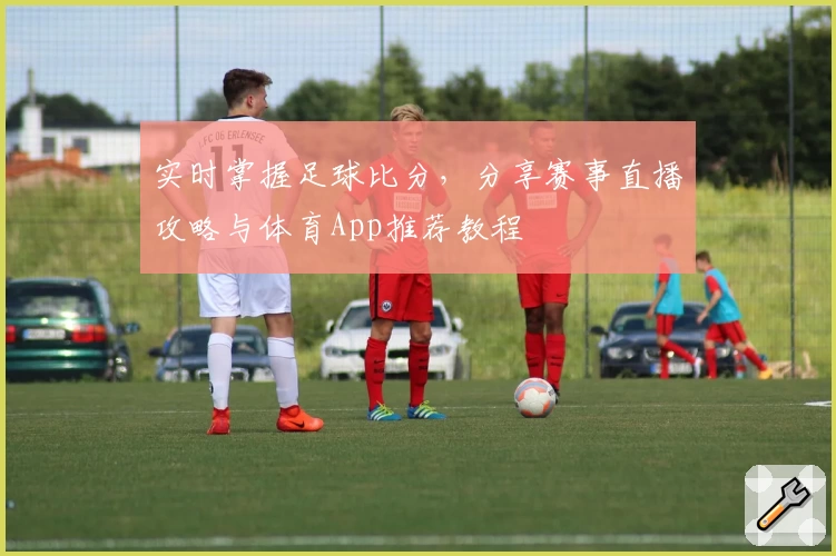 实时掌握足球比分，分享赛事直播攻略与体育App推荐教程
