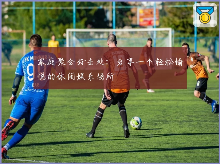家庭聚会好去处：分享一个轻松愉悦的休闲娱乐场所