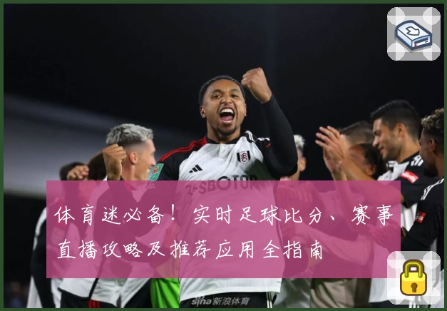 体育迷必备！实时足球比分、赛事直播攻略及推荐应用全指南