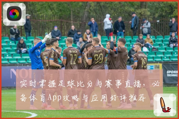 实时掌握足球比分与赛事直播，必备体育App攻略与应用好评推荐