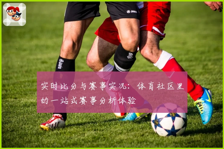 实时比分与赛事实况：体育社区里的一站式赛事分析体验