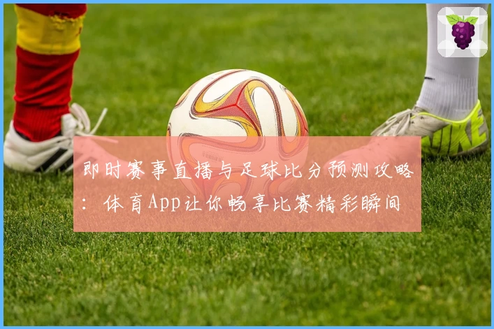 即时赛事直播与足球比分预测攻略：体育App让你畅享比赛精彩瞬间