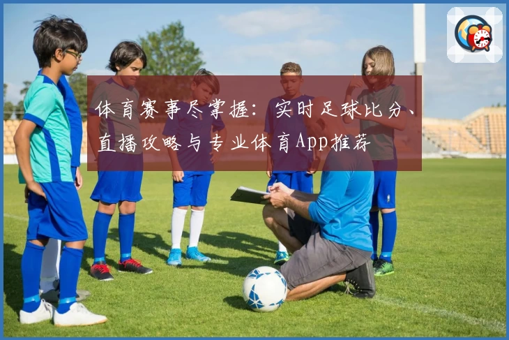 体育赛事尽掌握：实时足球比分、直播攻略与专业体育App推荐