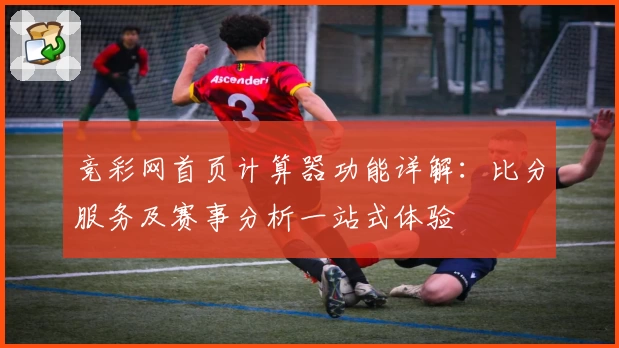 竞彩网首页计算器功能详解：比分服务及赛事分析一站式体验