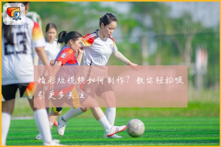 精彩短视频如何制作？教你轻松吸引更多关注