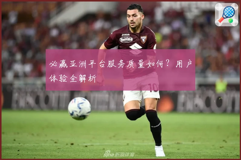 必赢亚洲平台服务质量如何？用户体验全解析