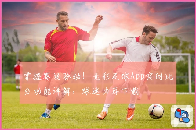 掌握赛场脉动！竞彩足球App实时比分功能详解，球迷力荐下载
