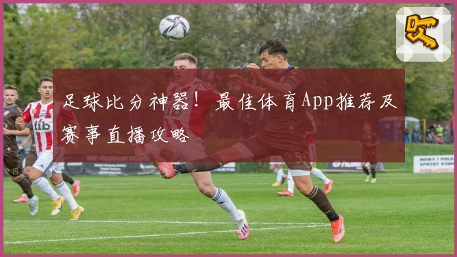 足球比分神器！最佳体育App推荐及赛事直播攻略