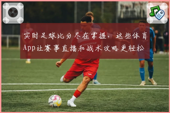 实时足球比分尽在掌握，这些体育App让赛事直播和战术攻略更轻松