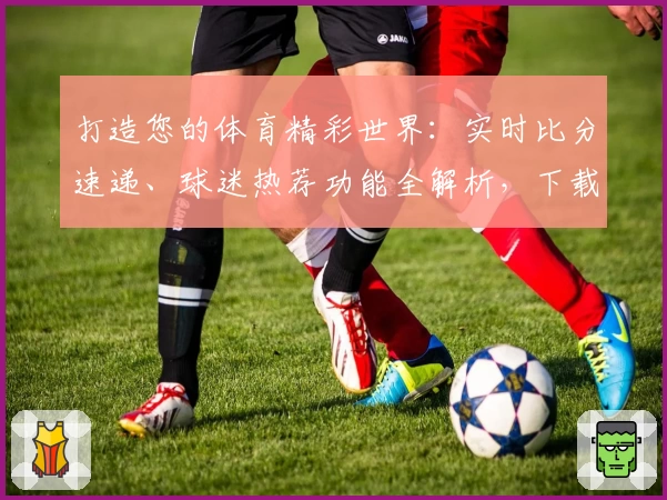 打造您的体育精彩世界：实时比分速递、球迷热荐功能全解析，下载竞彩网App即刻体验
